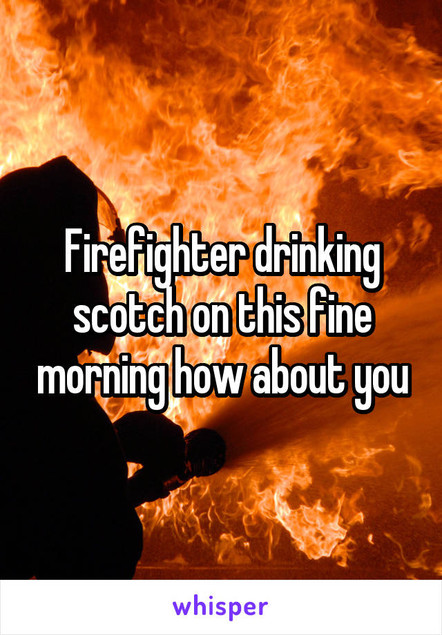 Firefighter drinking scotch on this fine morning how about you