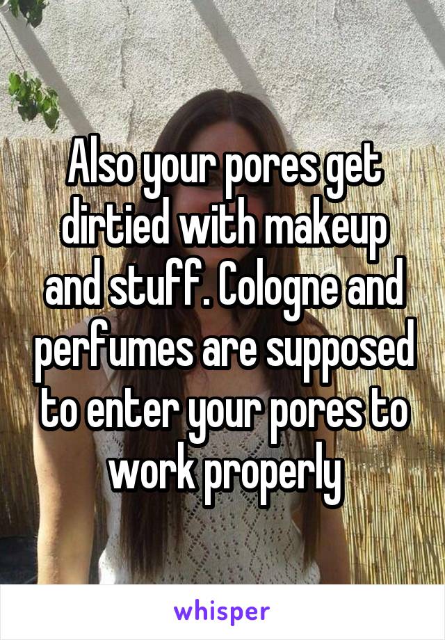 Also your pores get dirtied with makeup and stuff. Cologne and perfumes are supposed to enter your pores to work properly