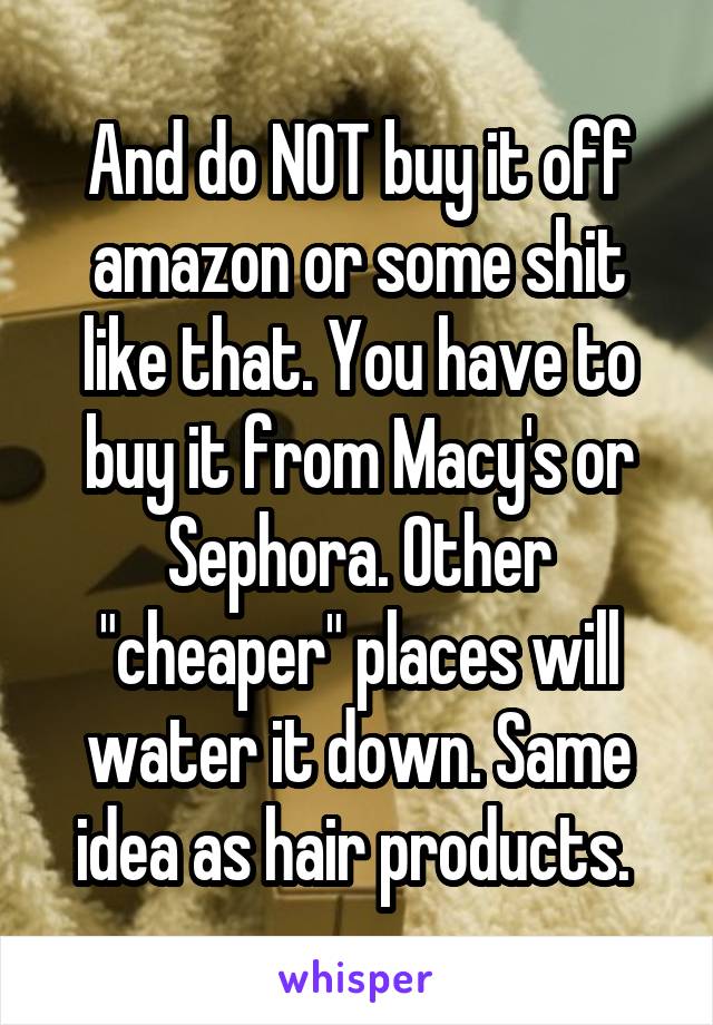 And do NOT buy it off amazon or some shit like that. You have to buy it from Macy's or Sephora. Other "cheaper" places will water it down. Same idea as hair products. 