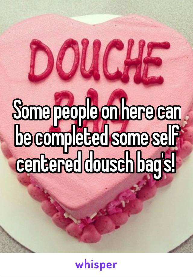 Some people on here can be completed some self centered dousch bag's! 