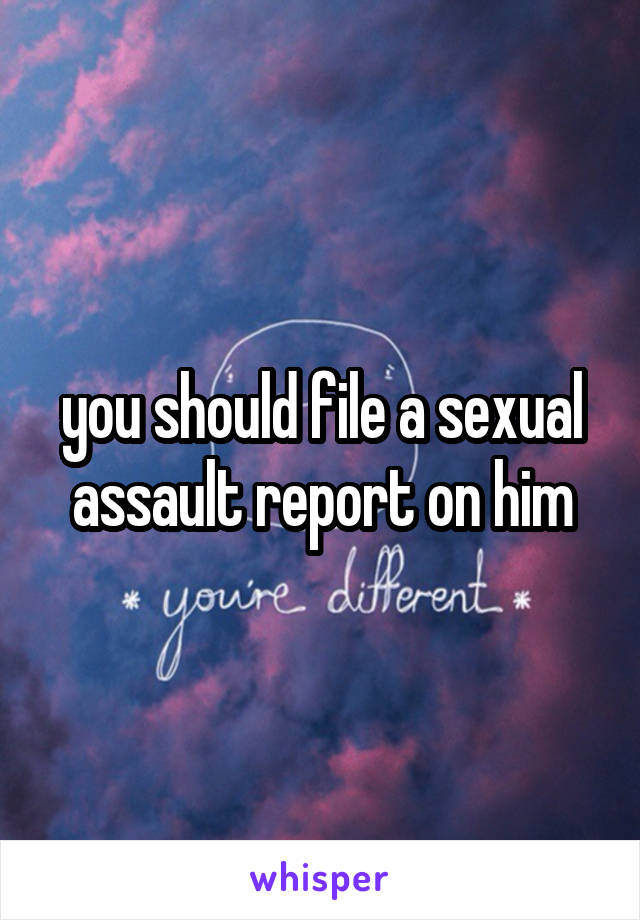 you should file a sexual assault report on him