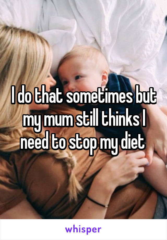 I do that sometimes but my mum still thinks I need to stop my diet 