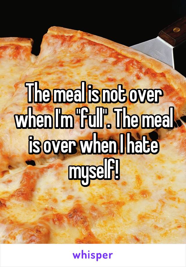 The meal is not over when I'm "full". The meal is over when I hate myself!