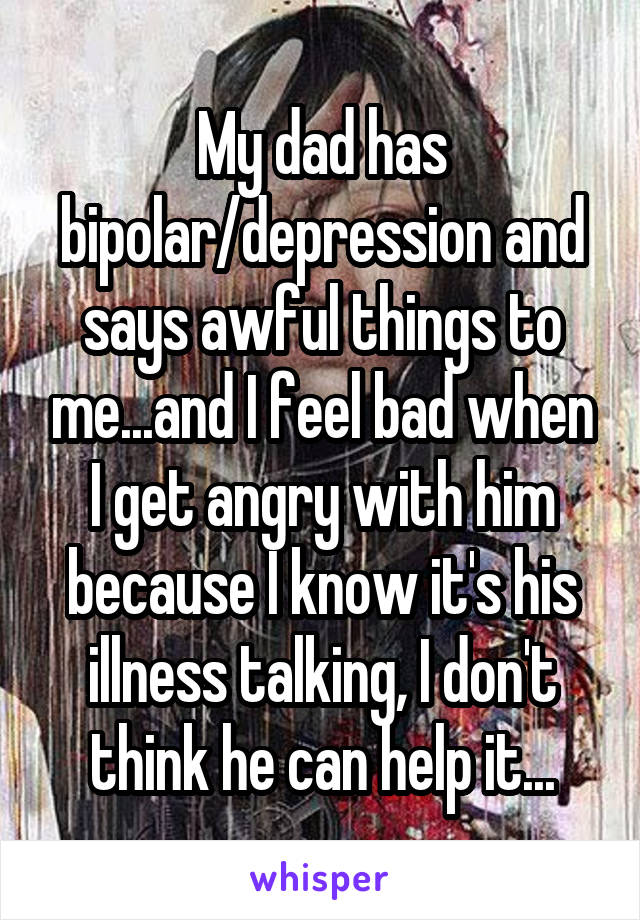 My dad has bipolar/depression and says awful things to me...and I feel bad when I get angry with him because I know it's his illness talking, I don't think he can help it...