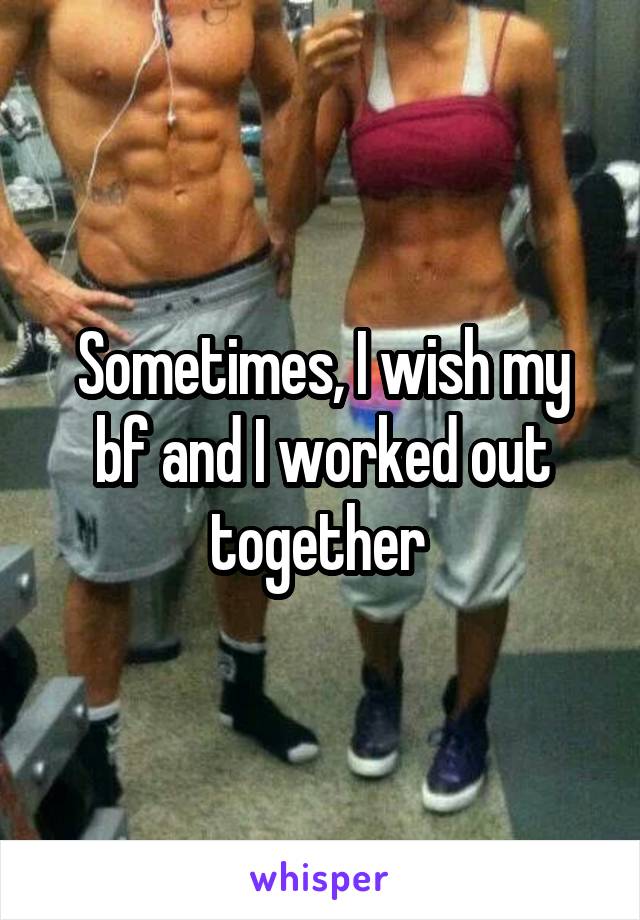 Sometimes, I wish my bf and I worked out together 