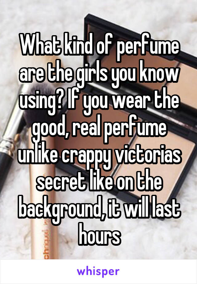 What kind of perfume are the girls you know using? If you wear the good, real perfume unlike crappy victorias secret like on the background, it will last hours