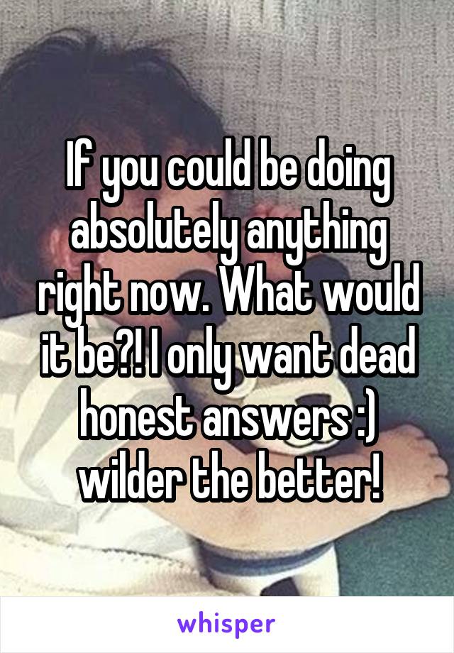 If you could be doing absolutely anything right now. What would it be?! I only want dead honest answers :) wilder the better!