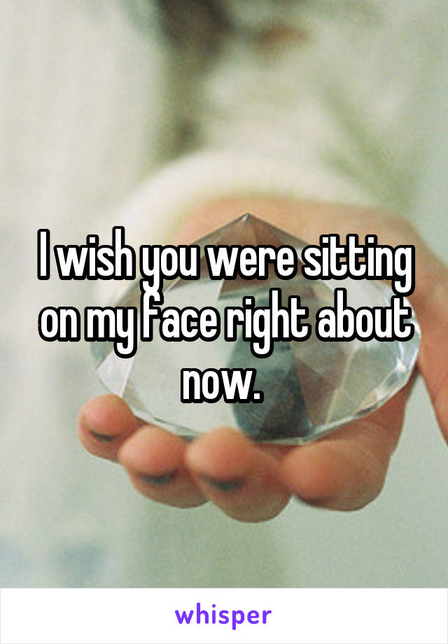 I wish you were sitting on my face right about now. 