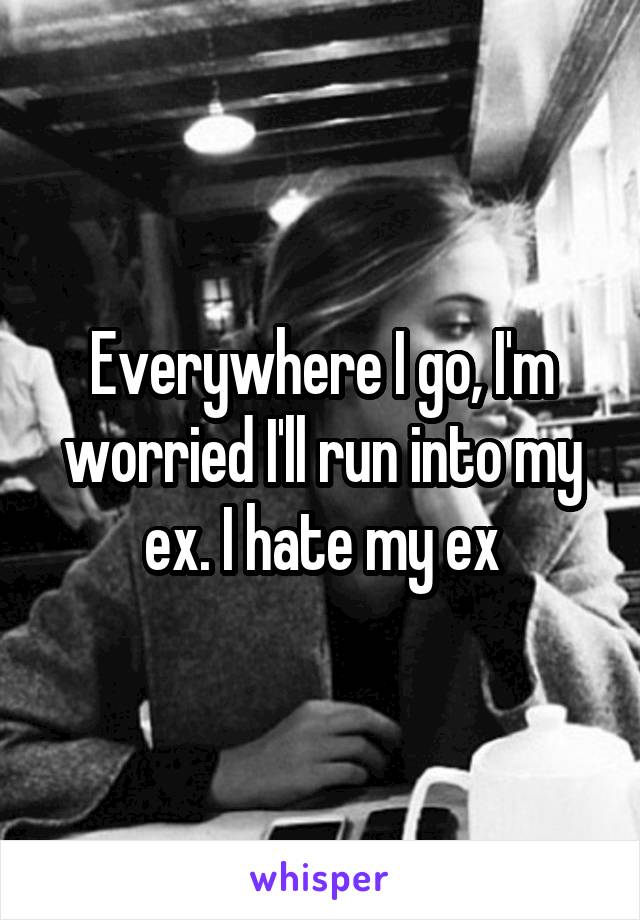 Everywhere I go, I'm worried I'll run into my ex. I hate my ex