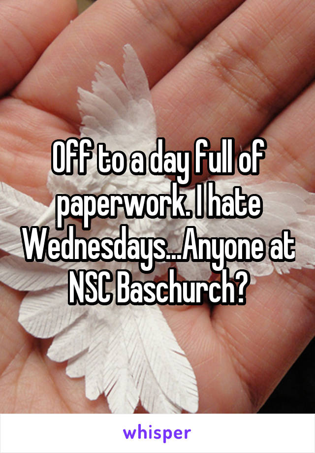 Off to a day full of paperwork. I hate Wednesdays...Anyone at NSC Baschurch?