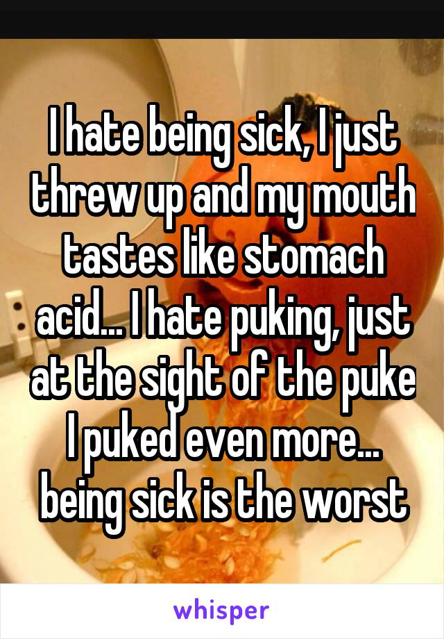 I hate being sick, I just threw up and my mouth tastes like stomach acid... I hate puking, just at the sight of the puke I puked even more... being sick is the worst