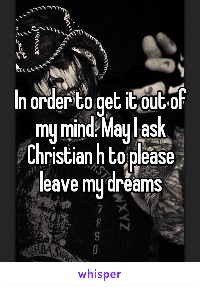 In order to get it out of my mind. May I ask Christian h to please leave my dreams