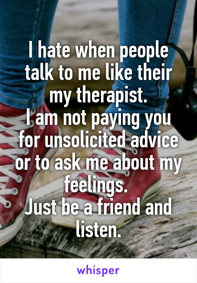 I hate when people talk to me like their my therapist.
I am not paying you for unsolicited advice or to ask me about my feelings. 
Just be a friend and listen.