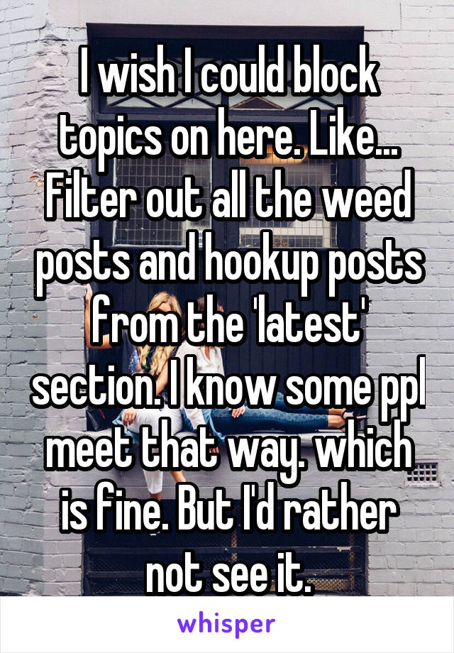 I wish I could block topics on here. Like... Filter out all the weed posts and hookup posts from the 'latest' section. I know some ppl meet that way. which is fine. But I'd rather not see it.