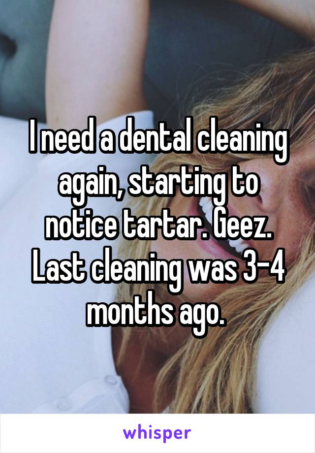 I need a dental cleaning again, starting to notice tartar. Geez. Last cleaning was 3-4 months ago. 