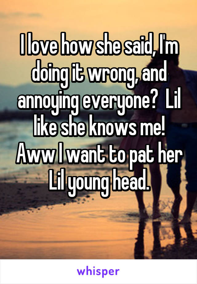 I love how she said, I'm doing it wrong, and annoying everyone?  Lil like she knows me! Aww I want to pat her Lil young head.

