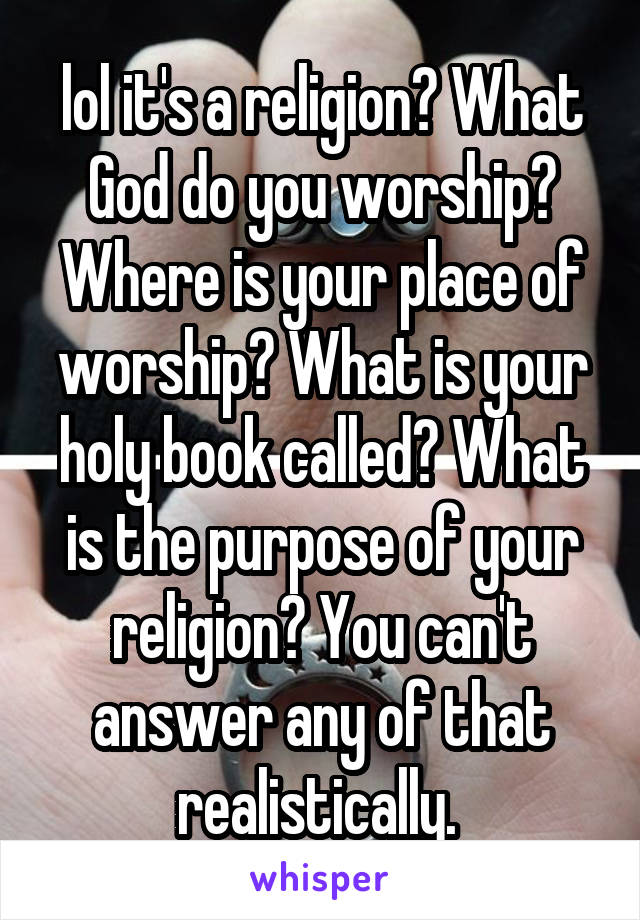 lol it's a religion? What God do you worship? Where is your place of worship? What is your holy book called? What is the purpose of your religion? You can't answer any of that realistically. 