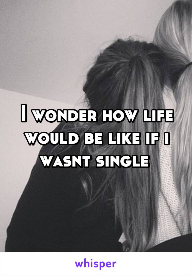 I wonder how life would be like if i wasnt single 