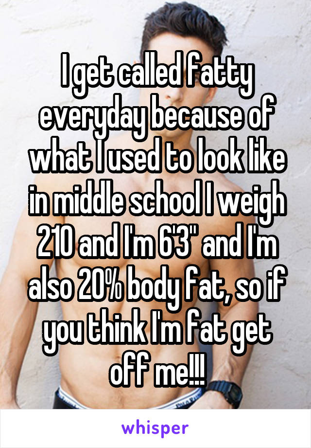 I get called fatty everyday because of what I used to look like in middle school I weigh 210 and I'm 6'3" and I'm also 20% body fat, so if you think I'm fat get off me!!!