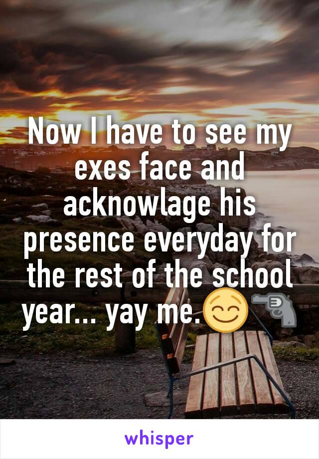 Now I have to see my exes face and acknowlage his presence everyday for the rest of the school year... yay me.😌🔫