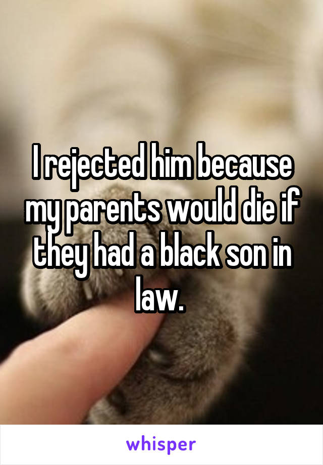 I rejected him because my parents would die if they had a black son in law. 