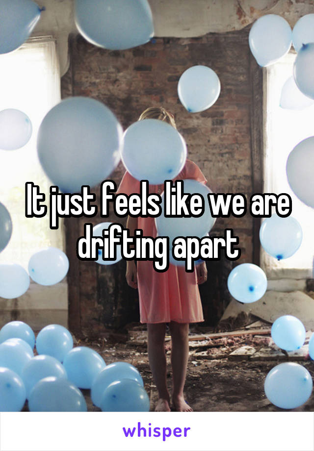 It just feels like we are drifting apart