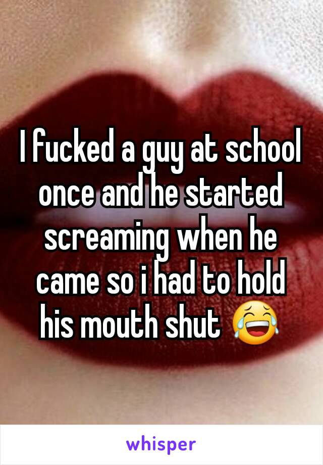 I fucked a guy at school once and he started screaming when he came so i had to hold his mouth shut 😂