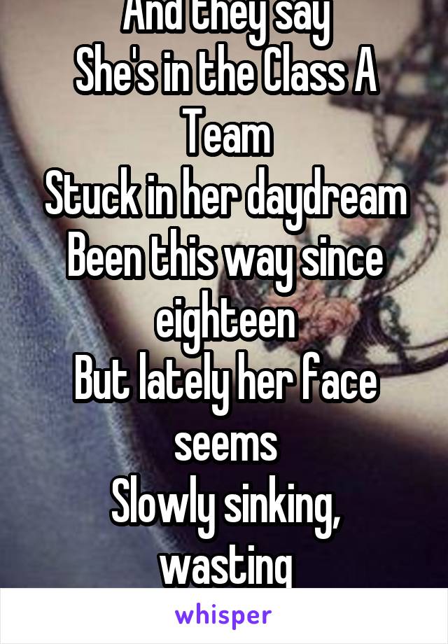 And they say
She's in the Class A Team
Stuck in her daydream
Been this way since eighteen
But lately her face seems
Slowly sinking, wasting
Crumbling like pastries