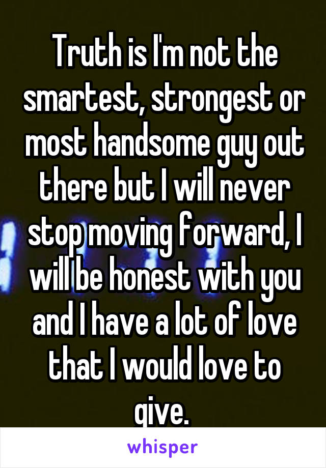 Truth is I'm not the smartest, strongest or most handsome guy out there but I will never stop moving forward, I will be honest with you and I have a lot of love that I would love to give. 