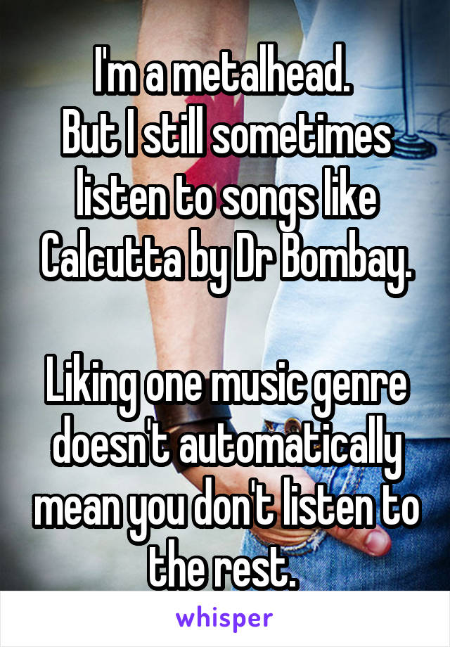 I'm a metalhead. 
But I still sometimes listen to songs like Calcutta by Dr Bombay.

Liking one music genre doesn't automatically mean you don't listen to the rest. 