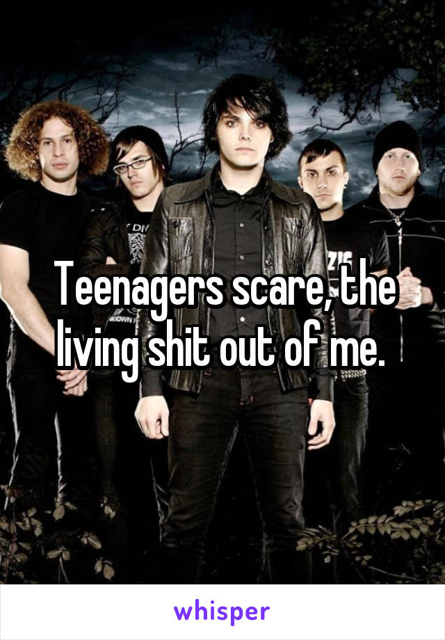 Teenagers scare, the living shit out of me. 