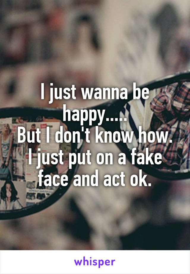 I just wanna be happy.....
But I don't know how.
I just put on a fake face and act ok.