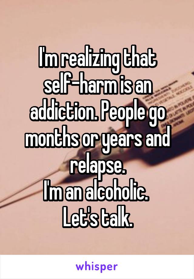 I'm realizing that self-harm is an addiction. People go months or years and relapse.
I'm an alcoholic. 
Let's talk.