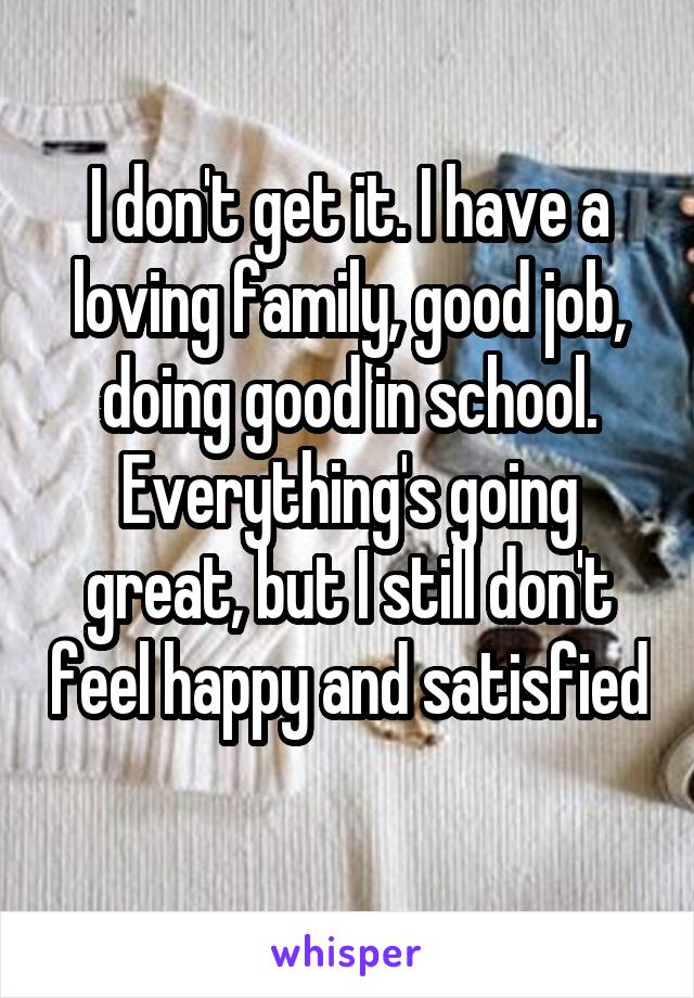 I don't get it. I have a loving family, good job, doing good in school. Everything's going great, but I still don't feel happy and satisfied 