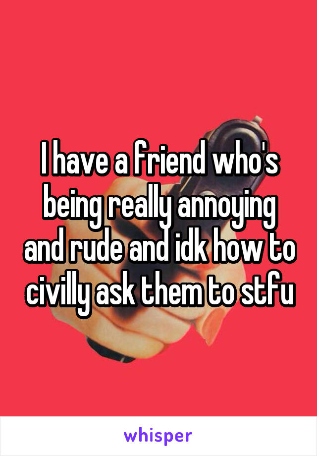 I have a friend who's being really annoying and rude and idk how to civilly ask them to stfu