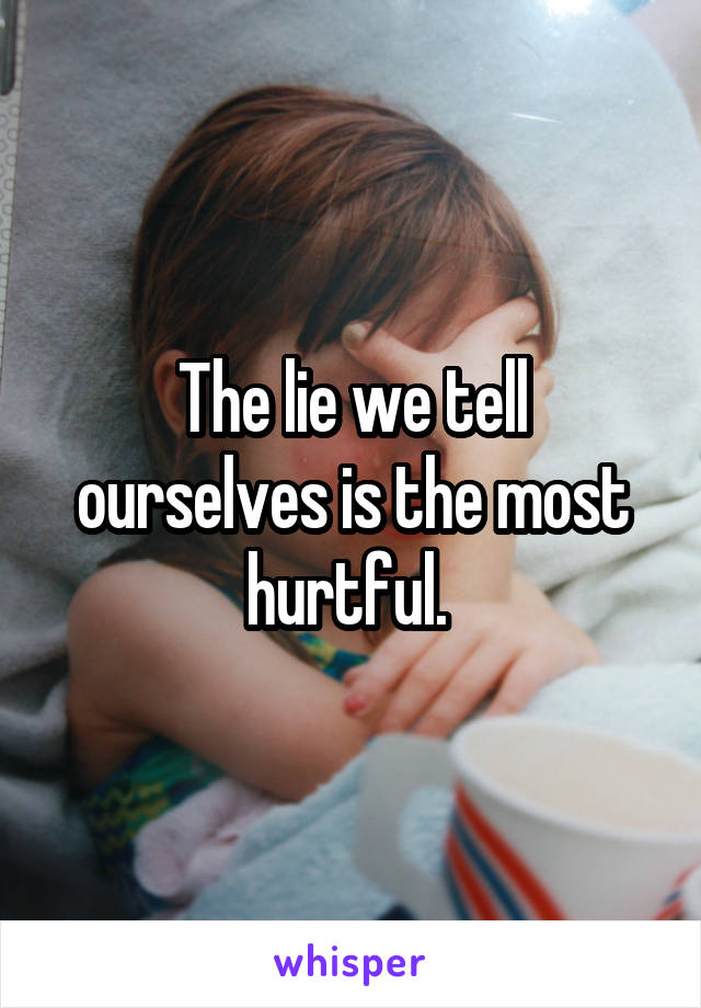 The lie we tell ourselves is the most hurtful. 