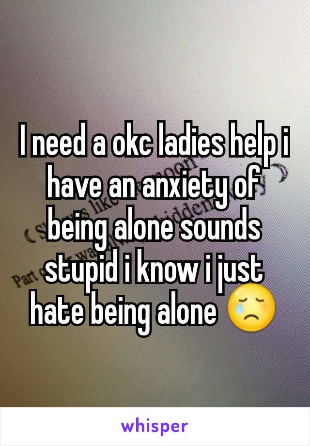 I need a okc ladies help i have an anxiety of being alone sounds stupid i know i just hate being alone 😢