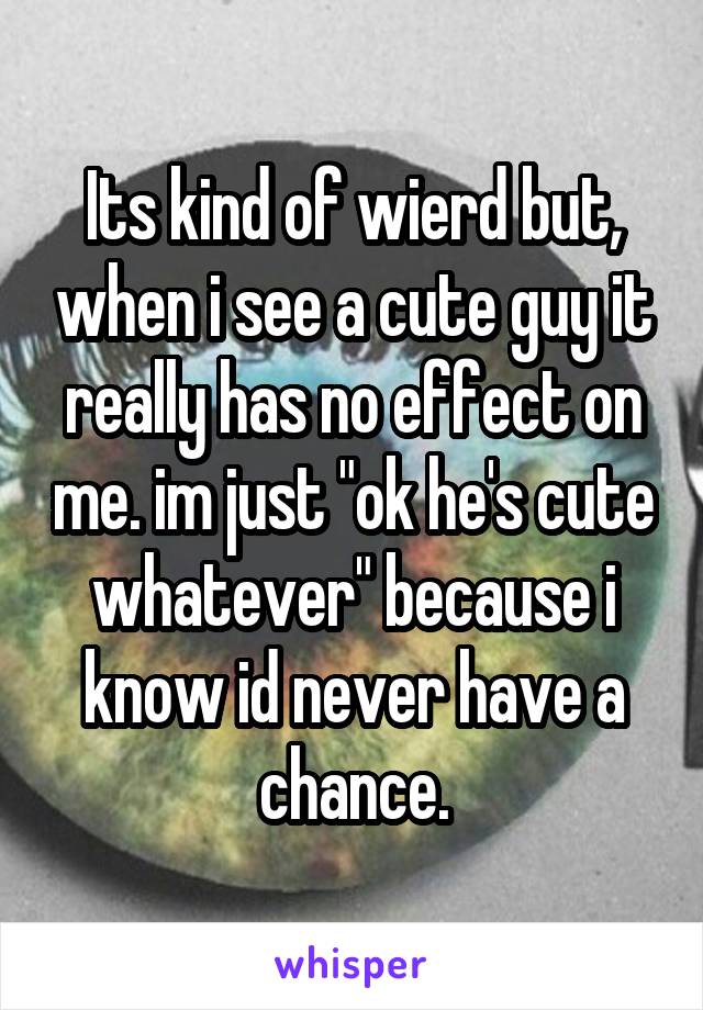 Its kind of wierd but, when i see a cute guy it really has no effect on me. im just "ok he's cute whatever" because i know id never have a chance.