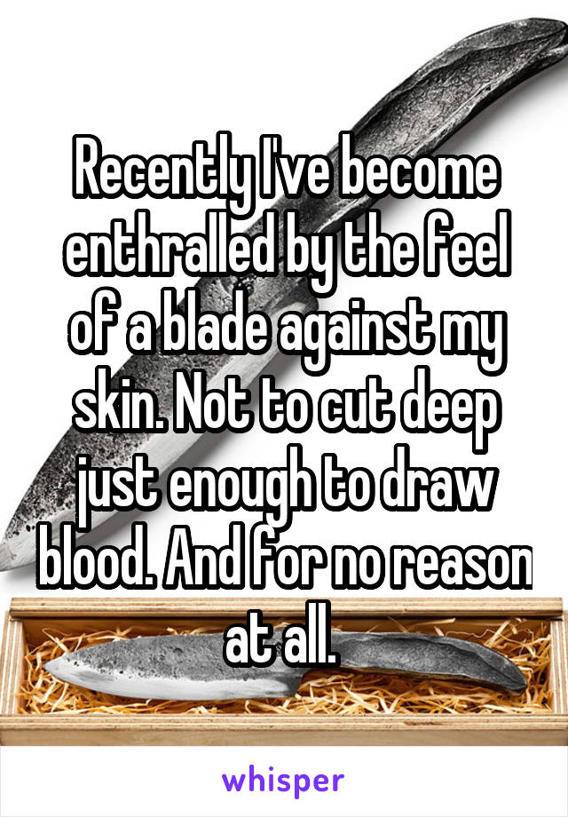 Recently I've become enthralled by the feel of a blade against my skin. Not to cut deep just enough to draw blood. And for no reason at all. 