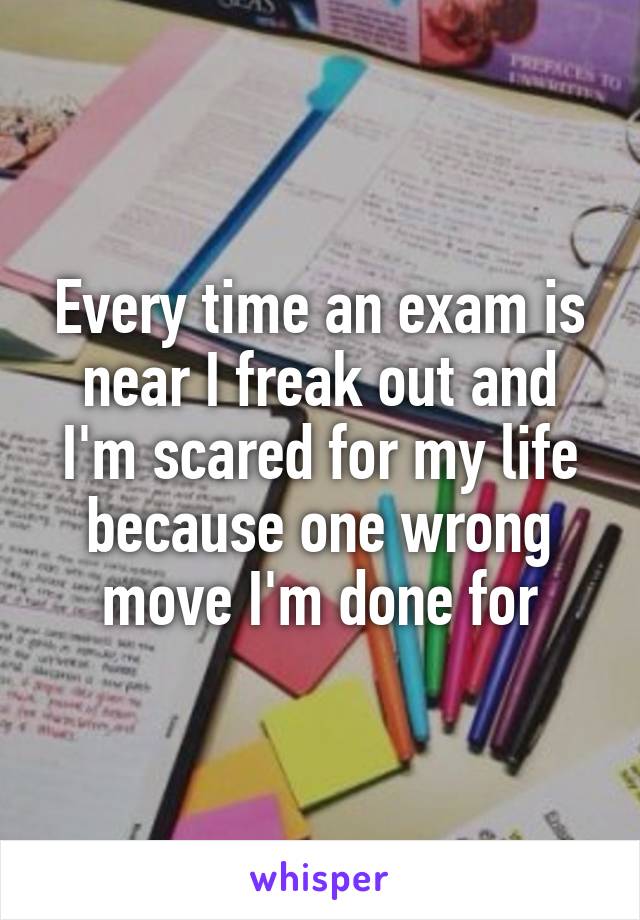 Every time an exam is near I freak out and I'm scared for my life because one wrong move I'm done for