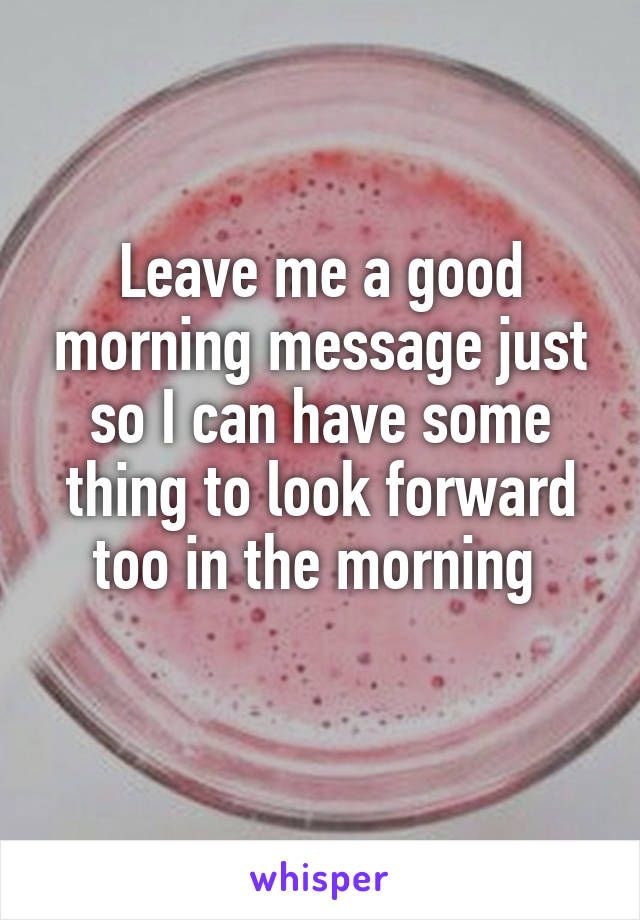 Leave me a good morning message just so I can have some thing to look forward too in the morning 
