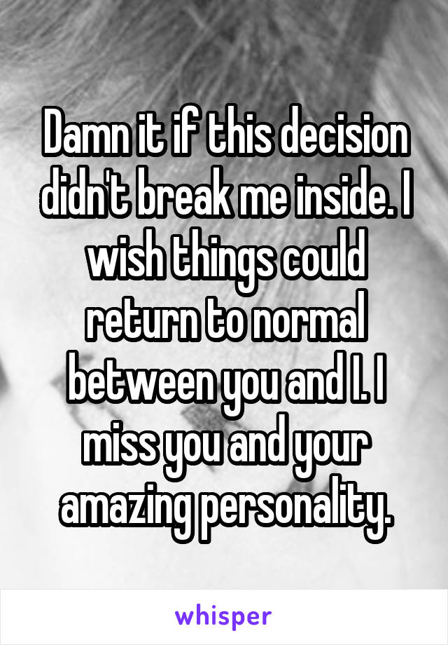 Damn it if this decision didn't break me inside. I wish things could return to normal between you and I. I miss you and your amazing personality.