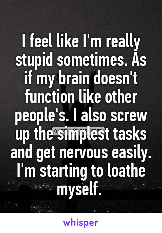 I feel like I'm really stupid sometimes. As if my brain doesn't function like other people's. I also screw up the simplest tasks and get nervous easily. I'm starting to loathe myself. 