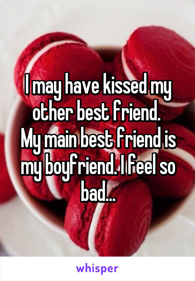 I may have kissed my other best friend. 
My main best friend is my boyfriend. I feel so bad...