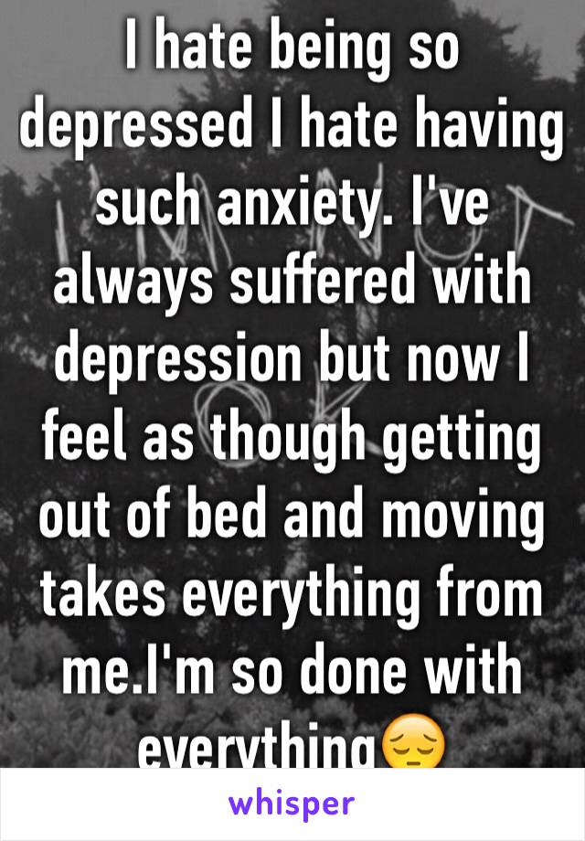 I hate being so depressed I hate having such anxiety. I've always suffered with depression but now I feel as though getting out of bed and moving takes everything from me.I'm so done with everything😔