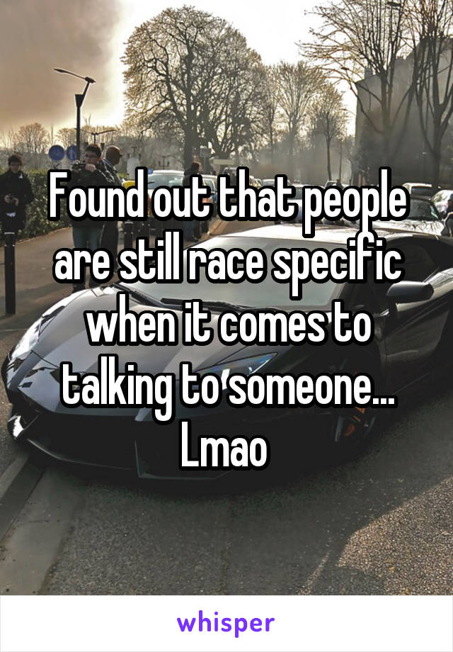 Found out that people are still race specific when it comes to talking to someone... Lmao 