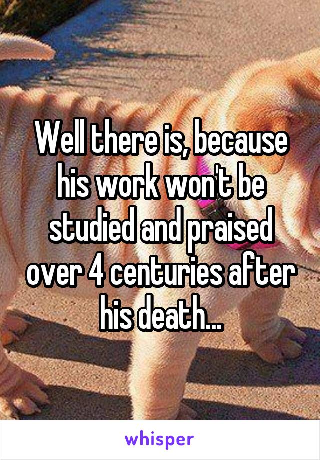 Well there is, because his work won't be studied and praised over 4 centuries after his death...