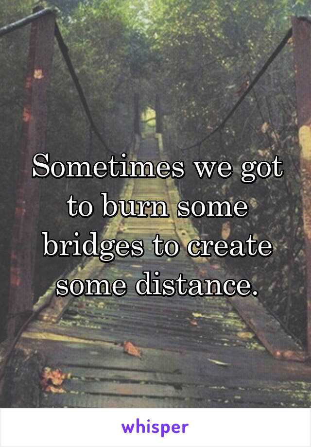 Sometimes we got to burn some bridges to create some distance.