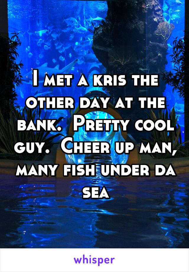 I met a kris the other day at the bank.  Pretty cool guy.  Cheer up man, many fish under da sea