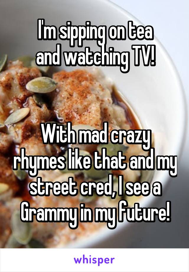 I'm sipping on tea
and watching TV!


With mad crazy rhymes like that and my street cred, I see a Grammy in my future!
